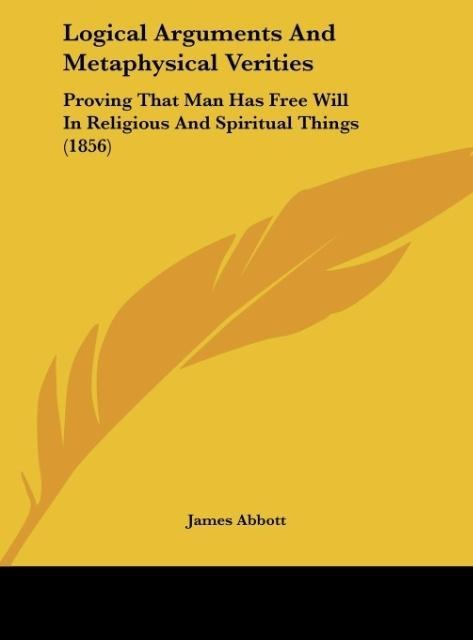 Logical Arguments And Metaphysical Verities: Proving That Man Has Free Will In Religious And Spiritual Things (1856)