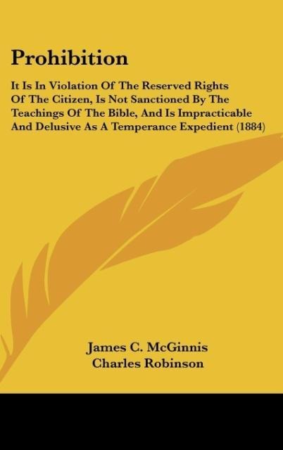 Prohibition: It Is In Violation Of The Reserved Rights Of The Citizen, Is Not Sanctioned By The Teachings Of The Bible, And Is Impracticable And Delusive As A Temperance Expedient (1884)