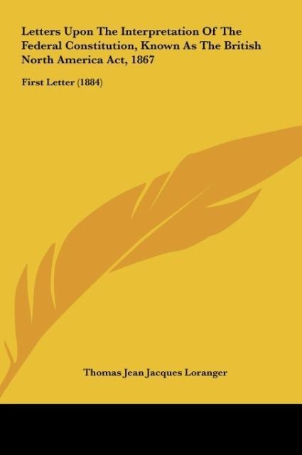 Letters Upon The Interpretation Of The Federal Constitution, Known As The British North America Act, 1867: First Letter (1884)
