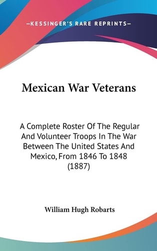 Mexican War Veterans: A Complete Roster Of The Regular And Volunteer Troops In The War Between The United States And Mexico, From 1846 To 1848 (1887)
