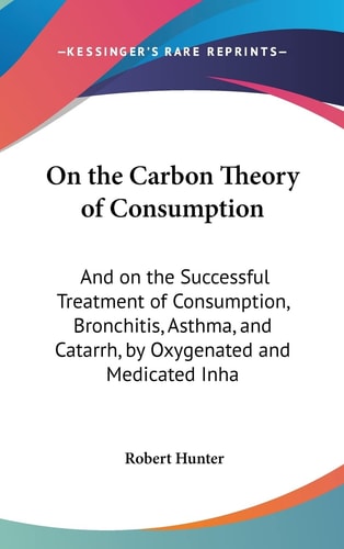 On the Carbon Theory of Consumption: And on the Successful Treatment of Consumption, Bronchitis, Asthma, and Catarrh, by Oxygenated and Medicated Inha