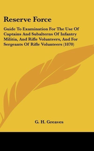 Reserve Force: Guide To Examination For The Use Of Captains And Subalterns Of Infantry Militia, And Rifle Volunteers, And For Sergeants Of Rifle Volunteers (1870)