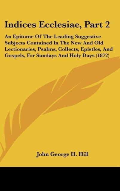 Indices Ecclesiae, Part 2: An Epitome Of The Leading Suggestive Subjects Contained In The New And Old Lectionaries, Psalms, Collects, Epistles, And Gospels, For Sundays And Holy Days (1872)