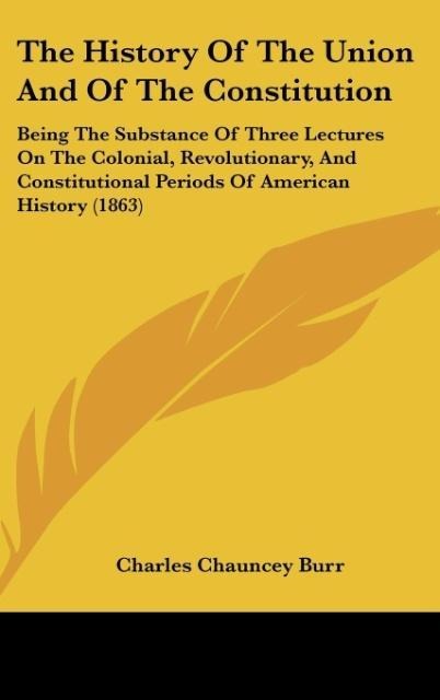 The History Of The Union And Of The Constitution: Being The Substance Of Three Lectures On The Colonial, Revolutionary, And Constitutional Periods Of American History (1863)