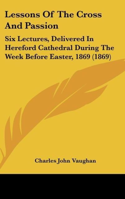 Lessons Of The Cross And Passion: Six Lectures, Delivered In Hereford Cathedral During The Week Before Easter, 1869 (1869)