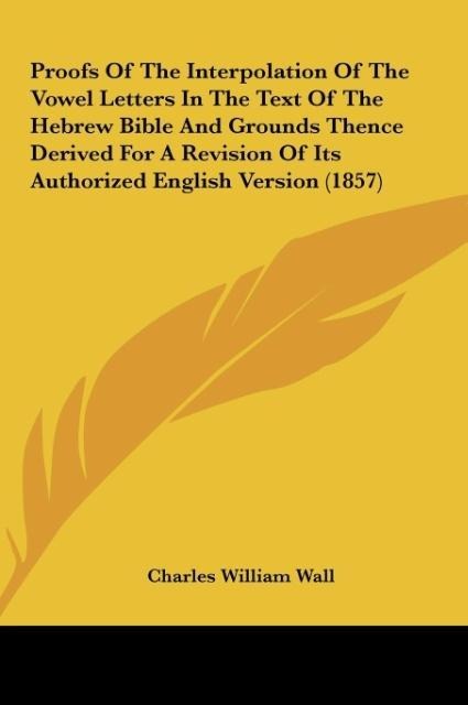 Proofs Of The Interpolation Of The Vowel Letters In The Text Of The Hebrew Bible And Grounds Thence Derived For A Revision Of Its Authorized English Version (1857)