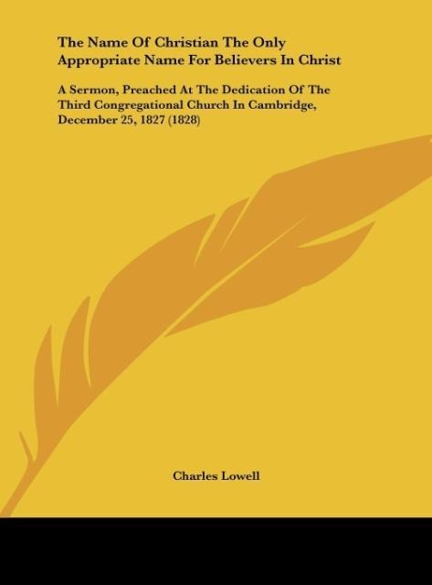 The Name Of Christian The Only Appropriate Name For Believers In Christ: A Sermon, Preached At The Dedication Of The Third Congregational Church In Cambridge, December 25, 1827 (1828)