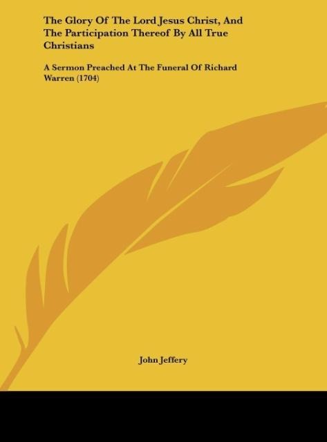 The Glory Of The Lord Jesus Christ, And The Participation Thereof By All True Christians: A Sermon Preached At The Funeral Of Richard Warren (1704)