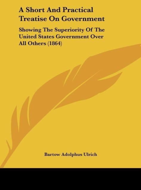 A Short And Practical Treatise On Government: Showing The Superiority Of The United States Government Over All Others (1864)