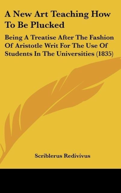 A New Art Teaching How To Be Plucked: Being A Treatise After The Fashion Of Aristotle Writ For The Use Of Students In The Universities (1835)