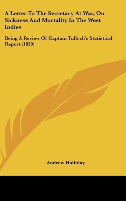 A Letter To The Secretary At War, On Sickness And Mortality In The West Indies: Being A Review Of Captain Tullochs Statistical Report (1839)