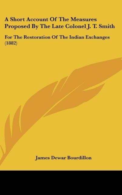 A Short Account Of The Measures Proposed By The Late Colonel J. T. Smith: For The Restoration Of The Indian Exchanges (1882)