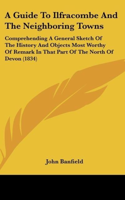 A Guide To Ilfracombe And The Neighboring Towns: Comprehending A General Sketch Of The History And Objects Most Worthy Of Remark In That Part Of The North Of Devon (1834)