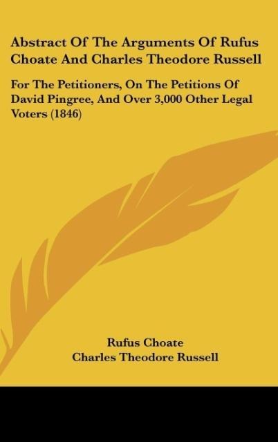 Abstract Of The Arguments Of Rufus Choate And Charles Theodore Russell: For The Petitioners, On The Petitions Of David Pingree, And Over 3,000 Other Legal Voters (1846)