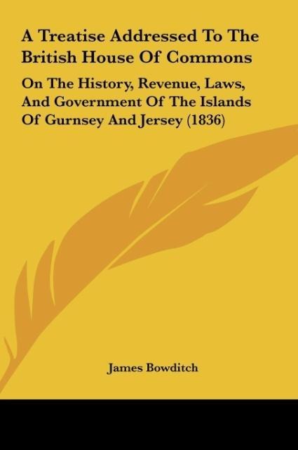 A Treatise Addressed To The British House Of Commons: On The History, Revenue, Laws, And Government Of The Islands Of Gurnsey And Jersey (1836)