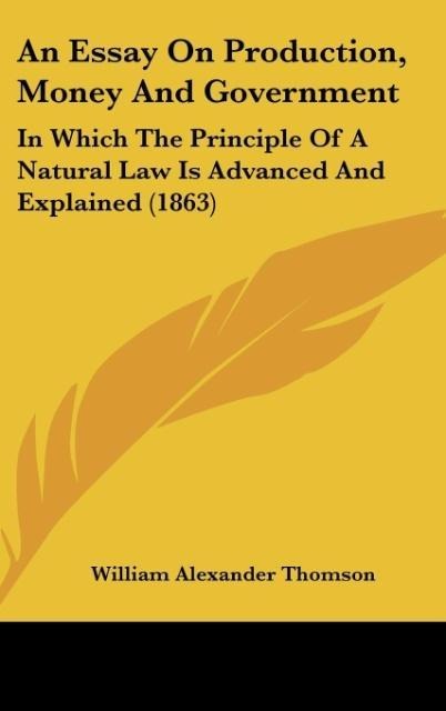 An Essay On Production, Money And Government: In Which The Principle Of A Natural Law Is Advanced And Explained (1863)