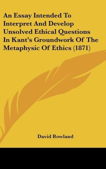 An Essay Intended To Interpret And Develop Unsolved Ethical Questions In Kants Groundwork Of The Metaphysic Of Ethics (1871)