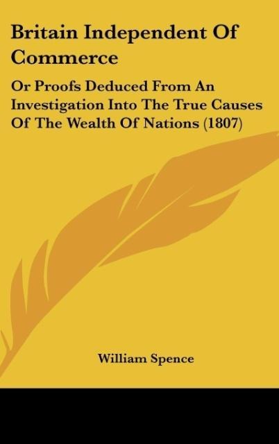 Britain Independent Of Commerce: Or Proofs Deduced From An Investigation Into The True Causes Of The Wealth Of Nations (1807)