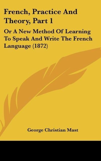 French, Practice And Theory, Part 1: Or A New Method Of Learning To Speak And Write The French Language (1872)