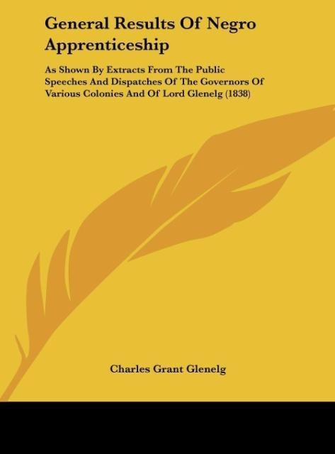 General Results Of Negro Apprenticeship: As Shown By Extracts From The Public Speeches And Dispatches Of The Governors Of Various Colonies And Of Lord Glenelg (1838)