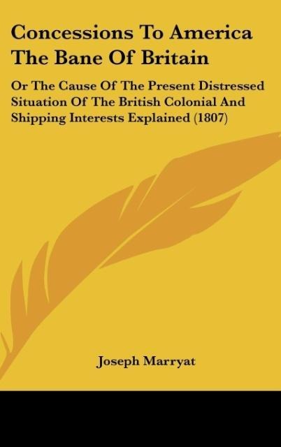 Concessions To America The Bane Of Britain: Or The Cause Of The Present Distressed Situation Of The British Colonial And Shipping Interests Explained (1807)
