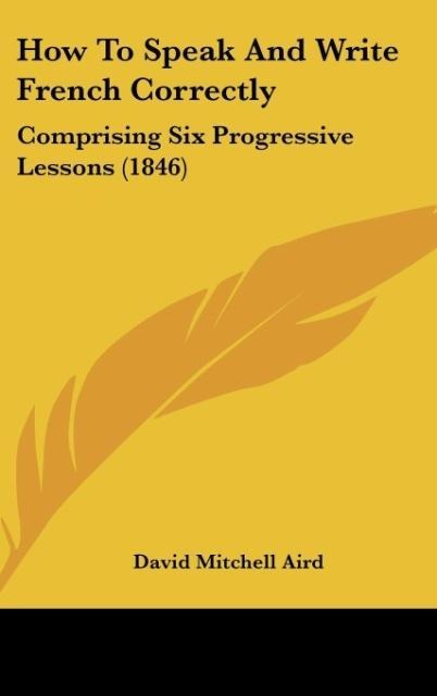 How To Speak And Write French Correctly: Comprising Six Progressive Lessons (1846)