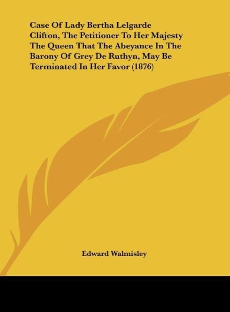 Case Of Lady Bertha Lelgarde Clifton, The Petitioner To Her Majesty The Queen That The Abeyance In The Barony Of Grey De Ruthyn, May Be Terminated In Her Favor (1876)