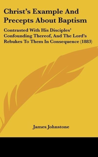 Christs Example And Precepts About Baptism: Contrasted With His Disciples Confounding Thereof, And The Lords Rebukes To Them In Consequence (1883)