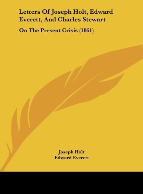 Letters Of Joseph Holt, Edward Everett, And Charles Stewart: On The Present Crisis (1861)