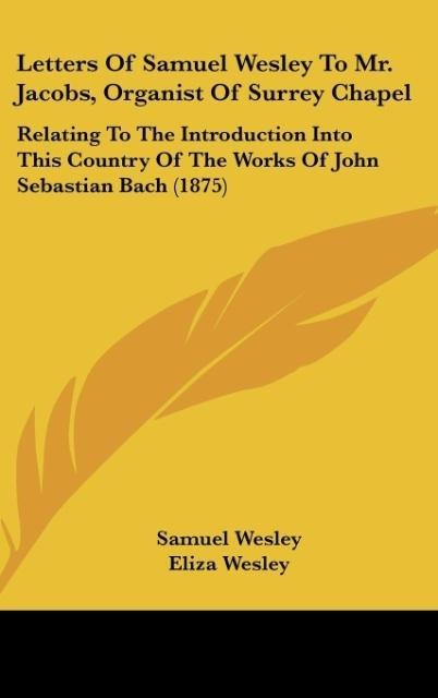 Letters Of Samuel Wesley To Mr. Jacobs, Organist Of Surrey Chapel: Relating To The Introduction Into This Country Of The Works Of John Sebastian Bach (1875)