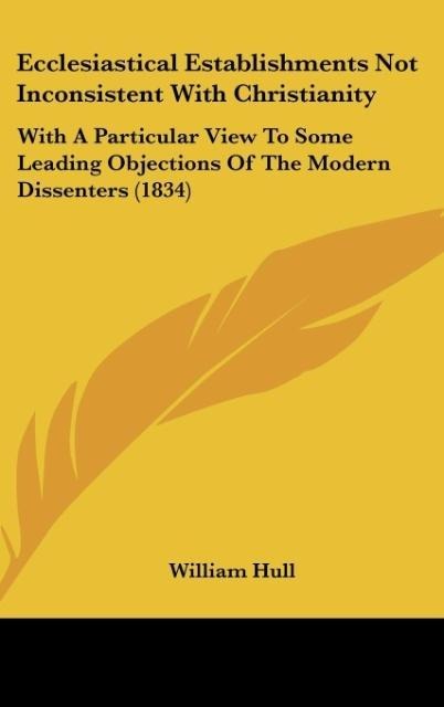 Ecclesiastical Establishments Not Inconsistent With Christianity: With A Particular View To Some Leading Objections Of The Modern Dissenters (1834)