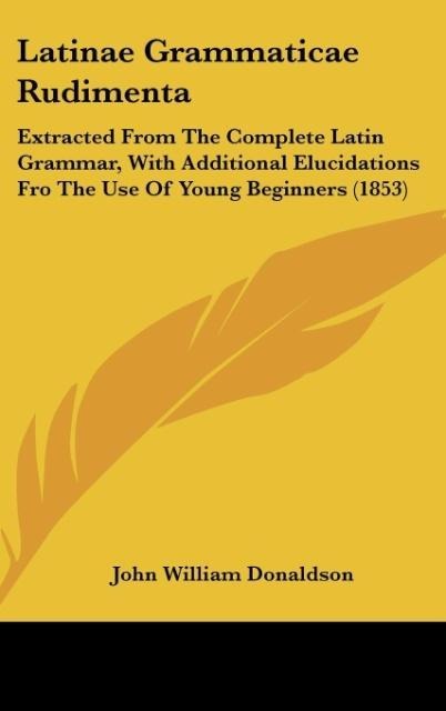 Latinae Grammaticae Rudimenta: Extracted From The Complete Latin Grammar, With Additional Elucidations Fro The Use Of Young Beginners (1853)