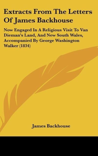 Extracts From The Letters Of James Backhouse: Now Engaged In A Religious Visit To Van Diemans Land, And New South Wales, Accompanied By George Washington Walker (1834)