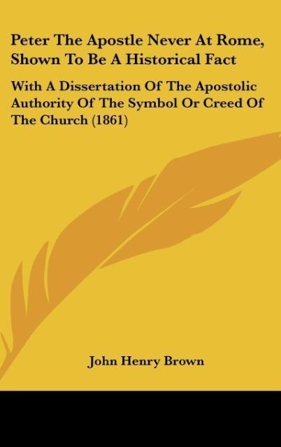Peter The Apostle Never At Rome, Shown To Be A Historical Fact: With A Dissertation Of The Apostolic Authority Of The Symbol Or Creed Of The Church (1861)