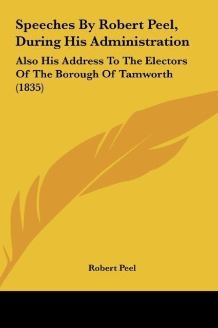 Speeches By Robert Peel, During His Administration: Also His Address To The Electors Of The Borough Of Tamworth (1835)