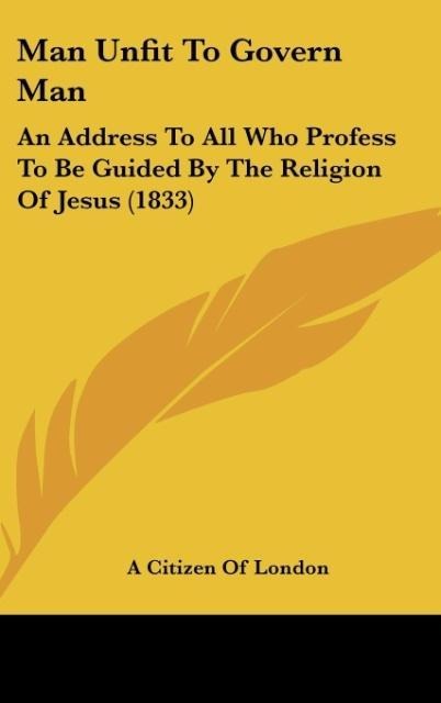 Man Unfit To Govern Man: An Address To All Who Profess To Be Guided By The Religion Of Jesus (1833)