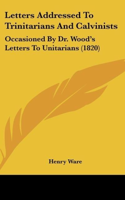 Letters Addressed To Trinitarians And Calvinists: Occasioned By Dr. Woods Letters To Unitarians (1820)
