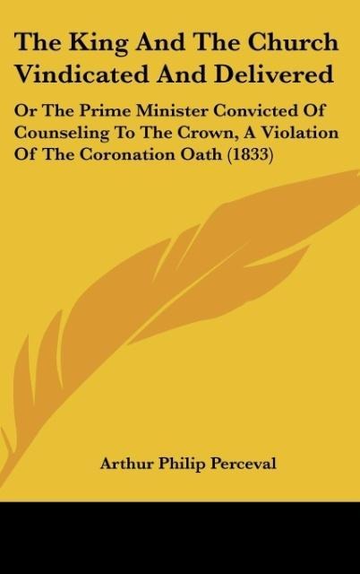 The King And The Church Vindicated And Delivered: Or The Prime Minister Convicted Of Counseling To The Crown, A Violation Of The Coronation Oath (1833)
