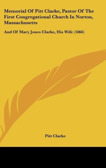 Memorial Of Pitt Clarke, Pastor Of The First Congregational Church In Norton, Massachusetts: And Of Mary Jones Clarke, His Wife (1866)
