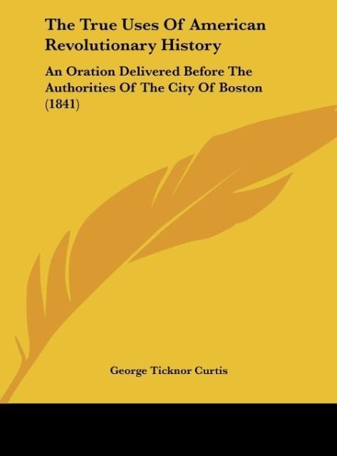 The True Uses Of American Revolutionary History: An Oration Delivered Before The Authorities Of The City Of Boston (1841)
