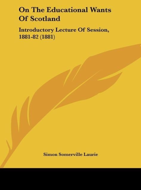 On The Educational Wants Of Scotland: Introductory Lecture Of Session, 1881-82 (1881)