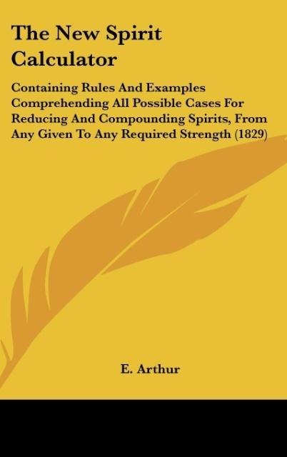 The New Spirit Calculator: Containing Rules And Examples Comprehending All Possible Cases For Reducing And Compounding Spirits, From Any Given To Any Required Strength (1829)
