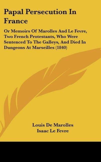 Papal Persecution In France: Or Memoirs Of Marolles And Le Fevre, Two French Protestants, Who Were Sentenced To The Galleys, And Died In Dungeons At Marseilles (1840)
