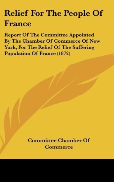 Relief For The People Of France: Report Of The Committee Appointed By The Chamber Of Commerce Of New York, For The Relief Of The Suffering Population Of France (1872)