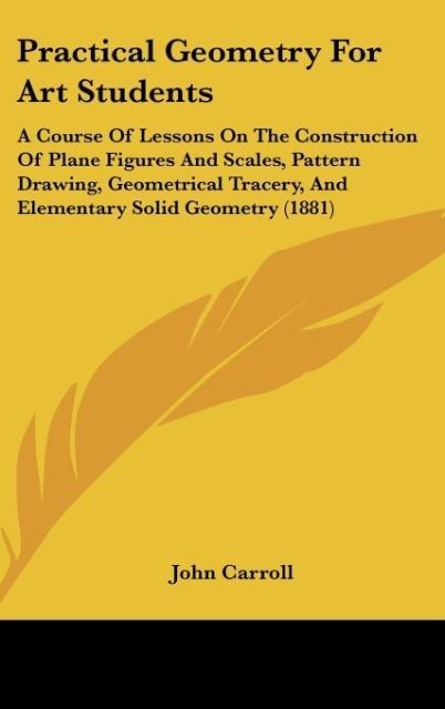 Practical Geometry For Art Students: A Course Of Lessons On The Construction Of Plane Figures And Scales, Pattern Drawing, Geometrical Tracery, And Elementary Solid Geometry (1881)