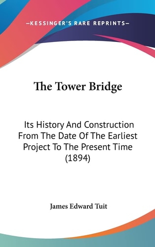 The Tower Bridge: Its History And Construction From The Date Of The Earliest Project To The Present Time (1894)