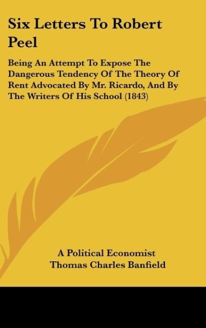 Six Letters To Robert Peel: Being An Attempt To Expose The Dangerous Tendency Of The Theory Of Rent Advocated By Mr. Ricardo, And By The Writers Of His School (1843)