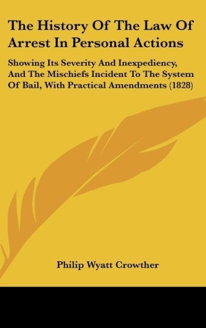 The History Of The Law Of Arrest In Personal Actions: Showing Its Severity And Inexpediency, And The Mischiefs Incident To The System Of Bail, With Practical Amendments (1828)