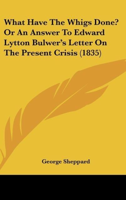 What Have The Whigs Done? Or An Answer To Edward Lytton Bulwers Letter On The Present Crisis (1835)