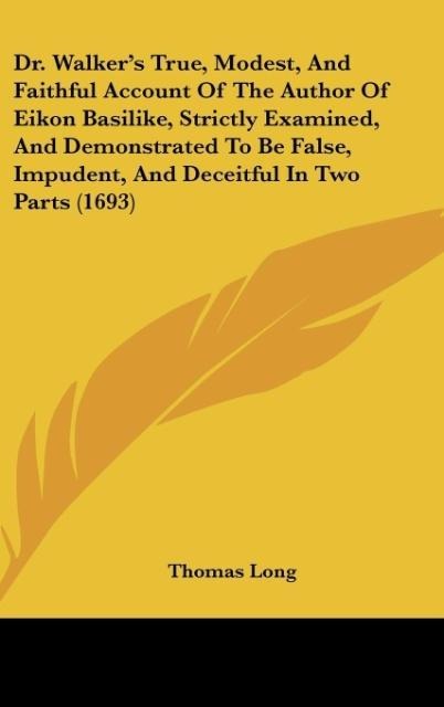 Dr. Walkers True, Modest, And Faithful Account Of The Author Of Eikon Basilike, Strictly Examined, And Demonstrated To Be False, Impudent, And Deceitful In Two Parts (1693)